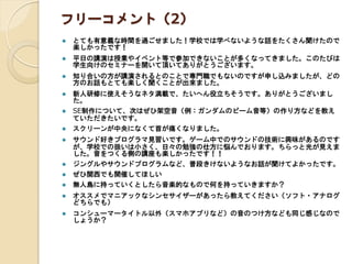 フリーコメント（2）
 とても有意義な時間を過ごせました！学校では学べないような話をたくさん聞けたので
楽しかったです！
 平日の講演は授業やイベント等で参加できないことが多くなってきました。このたびは
学生向けのセミナーを開いて頂いてありがとうございます。
 知り合いの方が講演されるとのことで専門職でもないのですが申し込みましたが、どの
方のお話もとても楽しく聞くことが出来ました。
 新人研修に使えそうなネタ満載で、たいへん役立ちそうです。ありがとうございまし
た。
 SE制作について、次はぜひ架空音（例：ガンダムのビーム音等）の作り方などを教え
ていただきたいです。
 スクリーンが中央になくて首が痛くなりました。
 サウンド好きプログラマ見習いです。ゲーム中でのサウンドの技術に興味があるのです
が、学校での扱いは小さく、日々の勉強の仕方に悩んでおります。ちらっと光が見えま
した。音をつくる側の講座も楽しかったです！！
 ジングルやサウンドプログラムなど、普段きけないようなお話が聞けてよかったです。
 ぜひ関西でも開催してほしい
 無人島に持っていくとしたら音楽的なもので何を持っていきますか？
 オススメでマニアックなシンセサイザーがあったら教えてください（ソフト・アナログ
どちらでも）
 コンシューマータイトル以外（スマホアプリなど）の音のつけ方なども同じ感じなので
しょうか？
 