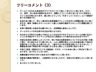 フリーコメント（3）
 ゲームにつかわれる音全体のラウドネスについて詳しく知りたいと思います。BGM、
SE、音声、共に各社の基準がある中で、実際にどういった折り合いをつけて完成をし
ていくのかが気になります。個人的にどうしても「大きくしてください」という要望が
多いのが現状です。
 先述の点に関して、恐らく基本的な音楽理論やアレンジの仕方には問題は無いかと思い
ますが、媒体（映像とかゲームとか）に適した音楽の選択やミキシングに問題を感じて
います。
 非常に興味深いお話を沢山聴けました。次回開催も参加したいです。
 ゲームサウンドの外注率や外注先が気になります。
 水は水でも牛乳だけは飲んで走るとふくのはなぜですか？セミナールームの前にあるト
イレに手を乾かすドライマシンがあるのに洗面台にゴミ箱があるのはなぜですか？
 内容は全体的に素晴らしかったです。特に今回は効果音制作についてのものが強く印象
に残り、また役立ちそうに感じました。しかし時間が長かったためお昼を跨いで長めの
休憩があっても良いかと感じました。（途中で少々外の空気を吸いたくなりました。）
懇親会含め終了時刻が早いのは遠くから來る人間としては非常に助かります。
 今回で2回目（前回はラウドネス勉強会）ですが、いつも本当に楽しく学ばせて頂いて
おります。ありがとうございます。
 就職活動は今年の9月から始まるので頑張りたいと思います。
 効果音の講演が興味深く、大変参考になりましたので、次回もぜひ参加したいと思いま
した。
 ありがとうございました。
 
