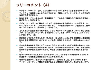フリーコメント（4）
 デジタル、デザイン、とか、上記の様なRPGでイラスト的なことを単独で学んでいま
す。サウンドは畑違いなところがありますが、「創る」上で、チームワークは大切な所
なので共感できました。
 制作を直接してはいませんが、環境構築を行っているので現場からの潜在的な要望の一
端が見られた気がします。
 デザインとエンジニアの観点とサウンドへの好奇心で本日参加させていただきました。
ウェブデザインにおいてはゲーム以外にサウンドの表現は弱いので、大変興味深く聞か
せていただきました。ありがとうございました。
 とても面白いお話が多かったですが、メディアにリリースを流してレポート的なものを
メディアに流さないのですか？もったいないです。あと12時～18時だとごはんタイミ
ング困ります。（涙）
 初参加させていただきましたが、学ぶこと、知らなかったことが多く実際の仕事は音楽
制作とあまり関係がないのですが、とても良い刺激となりました。次回も参加したいで
す。
 ゲーム音楽作曲家を目指すようになってからインターネットなどで情報を集めていまし
たが、なかなか自分の求める答えにたどりつかない事が多かったのですが、聴きたかっ
た事等知る事が出来て良かったです。今後もこの様な機会を作って頂けたらと思いま
す。
 各コマ1時間ずつで正直キツイなーと思っていたんですが各コマ1時間があっという間
に過ぎていて有意義な時間を過ごすことが出来ました。
 今日の話を聞いて、改めてMAの道に進みたいと決心しました。またこれからもオー
ディオ、レコーディング関係の勉強があるなら積極的に参加していきたいと思います。
 