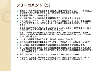 フリーコメント（5）
 運営のメールの内容に少し疑問を感じました。草はやすのはちょっと・・・あと少し上
から目線でいやな気分になりました。でも講演はどれも楽しかったです。
 情熱を胸にがんばっていきます！！
 ゲーム内でのサウンドの立ち位置を再認識することが出来て良かったです。
 とても楽しかったです！！ゲーム屋としてもとても勉強になりましたし、貴重な体験を
させていただきありがとうございました。また次回も楽しく参加させていただきま
す！！
 毎日の作曲の方向性がぶれているためなんとかしたい。全員ユーモアのあるプレゼント
だったため、そのような部分も見習いたいと感じた。
 サウンドプログラマに転職しようか考えています。（ゲームが好きなので）最近は
HMD+3Dオーディオに興味がありますが、ゲーム業界の姿勢やロードマップなどを知
りたいと思いました
 ハンズオンの講演も面白そうです。（ADX2、Wwise、FModなど)
 SIG-Audio管理で楽曲や効果音などアップロードできるサイトとかないでしょうか？
 ゲーム音楽、効果音の実践的な作り方の講座などあれば是非やってほしいです。
 ゲーム音楽は貢献型なのに、就活の作品課題では自立型としての良さが多く求められて
いるような気がして少し理不尽に思います。本日のセミナーは大変貴重な経験になりま
した。頑張ります！
 現在、サウンドクリエイターに就いている方が日常的に聞いている音楽
 ミドルウェアの講演で震災のネタがありましたが、今後はやめてほしい。公の場でそう
いうことを話す必要がないときは完全に不要だし、自分は気分を害しました。
 