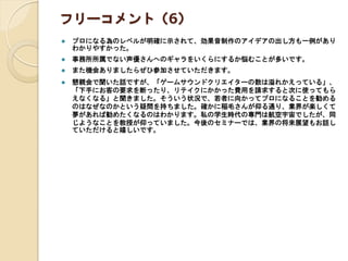 フリーコメント（6）
 プロになる為のレベルが明確に示されて、効果音制作のアイデアの出し方も一例があり
わかりやすかった。
 事務所所属でない声優さんへのギャラをいくらにするか悩むことが多いです。
 また機会ありましたらぜひ参加させていただきます。
 懇親会で聞いた話ですが、「ゲームサウンドクリエイターの数は溢れかえっている」、
「下手にお客の要求を断ったり、リテイクにかかった費用を請求すると次に使ってもら
えなくなる」と聞きました。そういう状況で、若者に向かってプロになることを勧める
のはなぜなのかという疑問を持ちました。確かに稲毛さんが仰る通り、業界が楽しくて
夢があれば勧めたくなるのはわかります。私の学生時代の専門は航空宇宙でしたが、同
じようなことを教授が仰っていました。今後のセミナーでは、業界の将来展望もお話し
ていただけると嬉しいです。
 