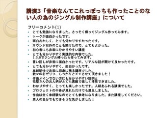 講演3「音楽なんてこれっぽっちも作ったことのな
い人の為のジングル制作講座」について
フリーコメント(1)
 とても勉強になりました。さっそく帰ってジングル作ってみます。
 トークが面白かったです。
 面白おかしく、とても分かりやすかったです。
 サウンド以外のことも開けたので、とてもよかった。
 初心者にも非常に分かりやすい講座
 とても分かりやすく実践的な内容でした。
1,5,8でジングル帰ったら作ってみます。
 言い回しが非常に面白かったです。リアルな話が聞けて良かったです。
 とても分かりやすく、面白かったです。
 単純明快で非常に印象に残る講座でした。
数々の名ゼリフ、しっかりとメモさせて頂きました！
 作曲メインでない方にも分かりやすい説明と
祖堅さんのお人柄がとても素敵で楽しく拝見できました。
 わかりやすく、とっても楽しかったです。人柄あふれる講演でした。
 プロジェクトの中身が見れただけでも満足しました。
 作曲は全く未経験なのでとても参考になりました。また講座してください。
 素人の自分でもできそうな気がしました！
 