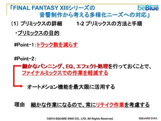 ・プリミックスの目的 
#Point-1：トラック数を減らす 
細かなパンニング、EQ、エフェクト処理 
を行っておくことで、 
ファイナルミックスでの作業を軽減する 
オートメション機能を最大限に活用する 
細かな作業になるので、常にリテイク作業を考慮する 
理由 
#Point-2： 
1-2 プリミックスの方法と手順 
（1） プリミックスの詳細 
「FINAL FANTASY XIIIシリーズの 
音響制作から考える多様化ニーズへの対応」 
©2014 SQUARE ENIX CO., LTD. All Rights Reserved.  