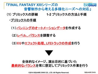 （１）パンニングのオートメーションデータを作成する 
（２）レベル、バランスを調整する 
（３）EQやエフェクト処理、LFEトラックの作成を行う 
全体的なイメージ、演出目的に基づいた 
最終的なバランスを常に想定してプリミックス作業を行う 
・プリミックスの手順 
1-2 プリミックスの方法と手順 
（1） プリミックスの詳細 
「FINAL FANTASY XIIIシリーズの 
音響制作から考える多様化ニーズへの対応」 
©2014 SQUARE ENIX CO., LTD. All Rights Reserved.  