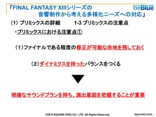 Ｃ 
（１）ファイナルである程度の修正が可能な余地を残しておく 
（２）ダイナミクスを持ったバランスをつくる 
明確なサウンドプランを持ち、演出意図を把握することが重要 
・プリミックスにおける注意点① 
1-3 プリミックスの注意点 
（1） プリミックスの詳細 
「FINAL FANTASY XIIIシリーズの 
音響制作から考える多様化ニーズへの対応」 
©2014 SQUARE ENIX CO., LTD. All Rights Reserved.  