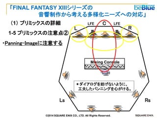 Ｃ 
Mixing Console 
L 
C 
R 
Ls 
Rs 
LFE 
LFE 
・Panning-Imageに注意する 
＊ダイアログを妨げないように、 
工夫したパンニングを心がける。 
1-5 プリミックスの注意点② 
（1） プリミックスの詳細 
「FINAL FANTASY XIIIシリーズの 
音響制作から考える多様化ニーズへの対応」 
©2014 SQUARE ENIX CO., LTD. All Rights Reserved.  