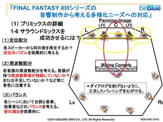Ｃ 
Panning-Image 
L 
C 
R 
Ls 
Rs 
LFE 
LFE 
＊ダイアログを妨げないように、 
工夫したパンニングを心がける。 
（１）定位配分 
各スピーカーから何の音を再生するか？ 
定位のパズルを効果的に考える 
（２）周波数配分 
各音源の周波数配分を考える。音源が 
持つ周波数帯域が相殺していないか？ 
または不足していないか？など常に 
音色に注意する 
（３）バランス 
各シーンにおいて台詞と音楽、 
効果音などのバランスを考える。 
音の演出を効果的に 
1-6 サラウンドミックスを 
成功させるには？ 
Mixing Console 
（1） プリミックスの詳細 
「FINAL FANTASY XIIIシリーズの 
音響制作から考える多様化ニーズへの対応」 
©2014 SQUARE ENIX CO., LTD. All Rights Reserved.  