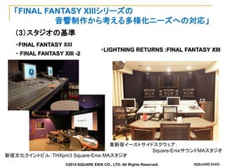 （3）スタジオの基準 
「FINAL FANTASY XIIIシリーズの 
音響制作から考える多様化ニーズへの対応」 
・FINAL FANTASY XIII 
・ FINAL FANTASY XIII -2 
新宿文化クイントビル：THXpm3 Square-Enix MAスタジオ 
・LIGHTNING RETURNS :FINAL FANTASY XIII 
東新宿イーストサイドスクウェア： 
Square-EnixサウンドMAスタジオ 
©2014 SQUARE ENIX CO., LTD. All Rights Reserved.  