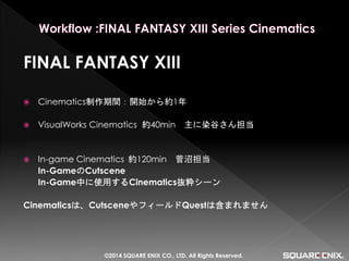 FINAL FANTASY XIII 
Cinematics制作期間：開始から約1年 
VisualWorks Cinematics 約40min 主に染谷さん担当 
In-game Cinematics 約120min 菅沼担当 
In-GameのCutscene 
In-Game中に使用するCinematics抜粋シーン 
Cinematicsは、CutsceneやフィールドQuestは含まれません 
©2014 SQUARE ENIX CO., LTD. All Rights Reserved.  