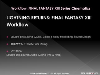 LIGHTNING RETURNS: FINAL FANTASY XIII 
Workflow 
Square-Enix Sound :Music, Voice & Foley Recording, Sound Design 
東海サウンド :Pre& Final Mixing 
<STUDIO> 
Square-Enix Sound Studio :Mixing (Pre & Final) 
©2014 SQUARE ENIX CO., LTD. All Rights Reserved.  