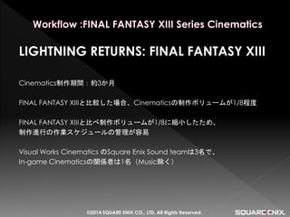 LIGHTNING RETURNS: FINAL FANTASY XIII 
Cinematics制作期間：約3か月 
FINAL FANTASY XIIIと比較した場合、Cinematicsの制作ボリュームが1/8程度 
FINAL FANTASY XIIIと比べ制作ボリュームが1/8に縮小したため、 
制作進行の作業スケジュールの管理が容易 
Visual Works Cinematics のSquare Enix Sound teamは3名で、 
In-game Cinematicsの関係者は1名（Music除く） 
©2014 SQUARE ENIX CO., LTD. All Rights Reserved.  