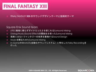 FINAL FANTASY XIII のサウンドデザインテーマと技術的テーマ 
Square Enix Sound team 
LFEに極端に頼らずダイナミックさを感じれるSurround Mixing 
Dialog/Music/Sound Effectsの関係性を保ったSurround Mixing 
現実にはないファンタジーの世界を象徴するSound Design 
Musicを際立たせたSurround Mixing 
In-Game中のMASTS(自動化サウンドシステム）に特化したFoley Recordingを 行った 
FINAL FANTASY XIII 
©2014 SQUARE ENIX CO., LTD. All Rights Reserved.  