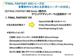 （3）FINAL FANTASY XIII Series 3部作の 
サウンドデザインテーマと技術的テーマ 
「FINAL FANTASY XIIIシリーズの 
音響制作から考える多様化ニーズへの対応」 
1. FINAL FANTASY XIII 
⑤LFEに極端に頼らずダイナミックさを感じれるSurround Mixing 
②Dialog/Music/Sound Effectsの関係性を保ったSound Design 
①現実にはないファンタジーの世界を象徴するSound Design 
④Musicを際立たせたSurround Mixing 
③In-Game中のMASTS(自動化サウンドシステム）に特化したFoley Recording 
・Sound Edit（幾つかのパート） 
・Foley Recording（In-Gameを含む） 
・Pre+Final-mixing（5.1ch） 
＃私の担当作業は？ 
＃私のミッションは? 
©2014 SQUARE ENIX CO., LTD. All Rights Reserved.  