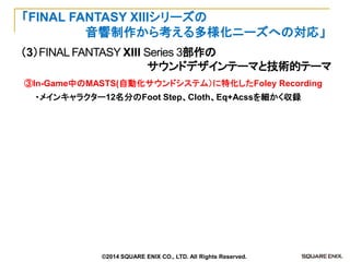 （3）FINAL FANTASY XIII Series 3部作の 
サウンドデザインテーマと技術的テーマ 
「FINAL FANTASY XIIIシリーズの 
音響制作から考える多様化ニーズへの対応」 
③In-Game中のMASTS(自動化サウンドシステム）に特化したFoley Recording 
・メインキャラクター12名分のFoot Step、Cloth、Eq+Acssを細かく収録 
©2014 SQUARE ENIX CO., LTD. All Rights Reserved.  