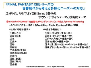 （3）FINAL FANTASY XIII Series 3部作の 
サウンドデザインテーマと技術的テーマ 
「FINAL FANTASY XIIIシリーズの 
音響制作から考える多様化ニーズへの対応」 
③In-Game中のMASTS(自動化サウンドシステム）に特化したFoley Recording 
・メインキャラクター12名分のFoot Step、Cloth、Eq+Acssを細かく収録 
・収録する地形種は？ 
①乾いた土 
②湿った土 
③草 
④茂み 
⑤砂 
⑥絨毯 
⑦木の床（普通） 
⑧木の床（きしむ） 
⑨砂利 
⑩鉄（普通） 
⑪鉄（薄い） 
⑫金網 
・収録する動作は？ 
①歩く：ゆっくり～普通～早く 
②走る：ゆっくり～普通～早く 
③ジャンプ：軽く～普通～強く 
④着地：軽く～普通～強く 
⑤すり足（長い＋短い）：ゆっくり～普通～強く 
⑥後ずさり（長い＋短い）：ゆっくり～普通～強く 
©2014 SQUARE ENIX CO., LTD. All Rights Reserved.  