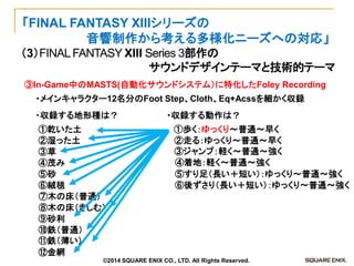 （3）FINAL FANTASY XIII Series 3部作の 
サウンドデザインテーマと技術的テーマ 
「FINAL FANTASY XIIIシリーズの 
音響制作から考える多様化ニーズへの対応」 
③In-Game中のMASTS(自動化サウンドシステム）に特化したFoley Recording 
・メインキャラクター12名分のFoot Step、Cloth、Eq+Acssを細かく収録 
・収録する地形種は？ 
①乾いた土 
②湿った土 
③草 
④茂み 
⑤砂 
⑥絨毯 
⑦木の床（普通） 
⑧木の床（きしむ） 
⑨砂利 
⑩鉄（普通） 
⑪鉄（薄い） 
⑫金網 
・収録する動作は？ 
①歩く：ゆっくり～普通～早く 
②走る：ゆっくり～普通～早く 
③ジャンプ：軽く～普通～強く 
④着地：軽く～普通～強く 
⑤すり足（長い＋短い）：ゆっくり～普通～強く 
⑥後ずさり（長い＋短い）：ゆっくり～普通～強く 
©2014 SQUARE ENIX CO., LTD. All Rights Reserved.  