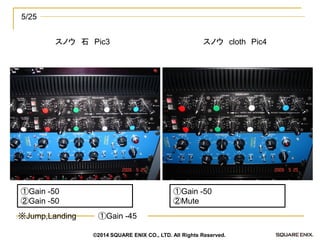 スノウ 石 Pic3 
5/25 
スノウ cloth Pic4 
①Gain -50 
②Mute 
①Gain -50 
②Gain -50 
①Gain -45 
※Jump,Landing 
©2014 SQUARE ENIX CO., LTD. All Rights Reserved.  