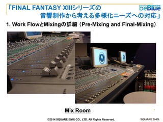 Mix Room 
1. Work FlowとMixingの詳細 （Pre-Mixing and Final-Mixing） 
「FINAL FANTASY XIIIシリーズの 
音響制作から考える多様化ニーズへの対応」 
©2014 SQUARE ENIX CO., LTD. All Rights Reserved.  