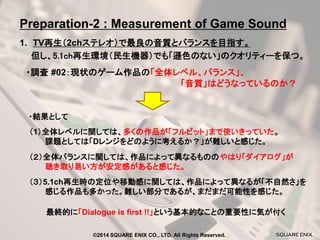 1. TV再生（2chステレオ）で最良の音質とバランスを目指す。 
・調査 #02：現状のゲーム作品の「全体レベル、バランス」、 
「音質」はどうなっているのか？ 
但し、5.1ch再生環境（民生機器）でも「遜色のない」のクオリティーを保つ。 
・結果として 
（２）全体バランスに関しては、作品によって異なるもののやはり「ダイアログ」が 
聴き取り易い方が安定感があると感じた。 
（1）全体レベルに関しては、多くの作品が「フルビット」まで使いきっていた。 
課題としては「Dレンジをどのように考えるか？」が難しいと感じた。 
（３）5.1ch再生時の定位や移動感に関しては、作品によって異なるが「不自然さ」を 
感じる作品も多かった。難しい部分であるが、まだまだ可能性を感じた。 
最終的に「Dialogue is first !!」という基本的なことの重要性に気が付く 
Preparation-2 : Measurement of Game Sound 
©2014 SQUARE ENIX CO., LTD. All Rights Reserved.  
