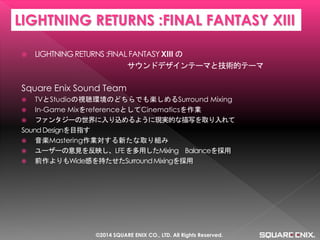 LIGHTNING RETURNS :FINAL FANTASY XIII の 
サウンドデザインテーマと技術的テーマ 
Square Enix Sound Team 
TVとStudioの視聴環境のどちらでも楽しめるSurround Mixing 
In-Game MixをreferenceとしてCinematicsを作業 
ファンタジーの世界に入り込めるように現実的な描写を取り入れて 
Sound Designを目指す 
音楽Mastering作業対する新たな取り組み 
ユーザーの意見を反映し、LFE を多用したMixing Balanceを採用 
前作よりもWide感を持たせたSurround Mixingを採用 
LIGHTNING RETURNS :FINAL FANTASY XIII 
©2014 SQUARE ENIX CO., LTD. All Rights Reserved.  