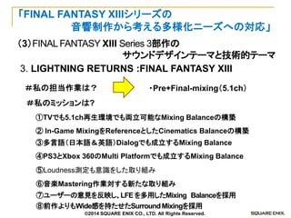 （3）FINAL FANTASY XIII Series 3部作の 
サウンドデザインテーマと技術的テーマ 
「FINAL FANTASY XIIIシリーズの 
音響制作から考える多様化ニーズへの対応」 
3. LIGHTNING RETURNS :FINAL FANTASY XIII 
⑤Loudness測定も意識をした取り組み 
② In-Game MixingをReferenceとしたCinematics Balanceの構築 
①TVでも5.1ch再生環境でも両立可能なMixing Balanceの構築 
④PS3とXbox 360のMulti Platformでも成立するMixing Balance 
③多言語（日本語＆英語）Dialogでも成立するMixing Balance 
・Pre+Final-mixing（5.1ch） 
＃私の担当作業は？ 
＃私のミッションは? 
⑥音楽Mastering作業対する新たな取り組み 
⑦ユーザーの意見を反映し、LFE を多用したMixing Balanceを採用 
⑧前作よりもWide感を持たせたSurround Mixingを採用 
©2014 SQUARE ENIX CO., LTD. All Rights Reserved.  