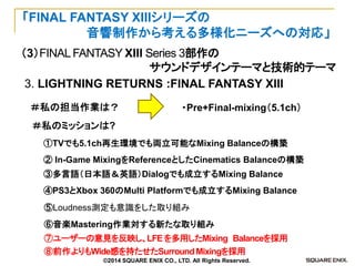 （3）FINAL FANTASY XIII Series 3部作の 
サウンドデザインテーマと技術的テーマ 
「FINAL FANTASY XIIIシリーズの 
音響制作から考える多様化ニーズへの対応」 
3. LIGHTNING RETURNS :FINAL FANTASY XIII 
⑤Loudness測定も意識をした取り組み 
② In-Game MixingをReferenceとしたCinematics Balanceの構築 
①TVでも5.1ch再生環境でも両立可能なMixing Balanceの構築 
④PS3とXbox 360のMulti Platformでも成立するMixing Balance 
③多言語（日本語＆英語）Dialogでも成立するMixing Balance 
・Pre+Final-mixing（5.1ch） 
＃私の担当作業は？ 
＃私のミッションは? 
⑥音楽Mastering作業対する新たな取り組み 
⑦ユーザーの意見を反映し、LFE を多用したMixing Balanceを採用 
⑧前作よりもWide感を持たせたSurround Mixingを採用 
©2014 SQUARE ENIX CO., LTD. All Rights Reserved.  