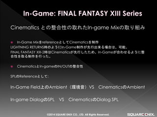 Cinematics との整合性の取れたIn-game Mixの取り組み 
In-Game MixをreferenceとしてCinematicsを制作 
LIGHTNING RETURNS時のようにIn-Game制作が先行出来る場合は、可能。 
FINAL FANTASY XIII-2時はCinematicsが先行したため、In-Gameが合わせるように整 合性を取る制作を行った。 
CinematicsとIn-gameのIN/OUTの整合性 
SPLのReferenceとして: 
In-Game Field上のAmbient（環境音）VS CinematicsのAmbient 
In-game DialogのSPL VS CinematicsのDialog SPL 
©2014 SQUARE ENIX CO., LTD. All Rights Reserved.  