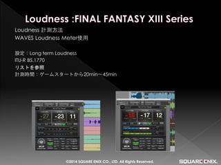 Loudness 計測方法 
WAVES Loudness Meter使用 
設定：Long term Loudness 
ITU-R BS.1770 
リストを参照 
計測時間：ゲームスタートから20min～45min 
©2014 SQUARE ENIX CO., LTD. All Rights Reserved.  
