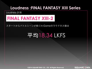 Loudness 計測 
スタートからバトルシーンが続くIn-Gameのラウドネス値は 
平均18.34 LKFS 
FINAL FANTASY XIII-2 
©2014 SQUARE ENIX CO., LTD. All Rights Reserved.  