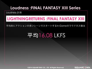 Loudness 計測 
平均的にアクションの多いシーンでスタートするIn-Gameのラウドネス値は 
平均16.08 LKFS 
LIGHTNINGRETURNS :FINAL FANTASY XIII 
©2014 SQUARE ENIX CO., LTD. All Rights Reserved.  