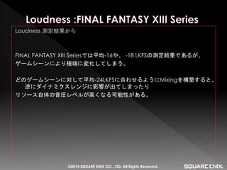 Loudness 測定結果から 
FINAL FANTASY XIII Seriesでは平均-16や、 -18 LKFSの測定結果であるが、 
ゲームシーンにより極端に変化してしまう。 
どのゲームシーンに対して平均-24LKFSに合わせるようにMixingを構築すると、 逆にダイナミクスレンジに影響が出てしまったり 
リソース自体の音圧レベルが高くなる可能性がある。 
©2014 SQUARE ENIX CO., LTD. All Rights Reserved.  