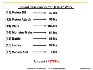(14) Monster Main 
(16) Lacks 
(12) Meteo Attack 
(11) Meteo BG 
32Trs 
59Trs 
64Trs 
52Trs 
(13) Vfx’s 
106Trs 
(17) Monster Add 
8Trs 
(15) Battle 
86Trs 
Amount / 1070Trs 
Sound Sessions for “FFⅩⅢ - 2” Work 
©2014 SQUARE ENIX CO., LTD. All Rights Reserved.  