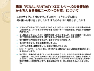 講演「FINAL FANTASY XIII シリーズの音響制作 から考える多様化ニーズへの対応」について 
5.1chサラウンド用のサウンドの制作・ミキシングの際に 
何か困った事はありましたか？ またどのように対処しましたか？ 
プリレンダではなくPS3/360のリアルタイムでの5.1chですので少し主旨が異なるかも しれませんが、ハード毎にサラウンド感（スピーカーへの出力割合）が違うので調整が 大変でした。 
少し触れさせてもらったという程度の経験しかかりませんが、やはり音量のバランスに ついて実体験が無ければうまく割り振ることが困難であるように感じます。 
安い機材で社内制作せざるをえず、簡易サラウンド的になった 
音が足りなくなり、身近な道具を使いました。 
システムの構築と調整が難しく、正解が判断しづらかった 
LFE・ベースマネージメント周り。色々な作品と聞き比べながら極端な調整にならない ようにしています。 
私の耳は、前後のパンを感じにくい性質があるようです。そのためあまり豪快に前後パ ンを振ると、人によっては大げさに聞こえてしまう傾向にあるため、注意して作業して おります。 また、当初はProToolsでサラウンドパンのオートメーションを描くのが非 常に手間取った記憶があります。最近は馴れてきて、割と対応できるようになりまし た。 
 