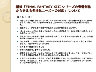 講演「FINAL FANTASY XIII シリーズの音響制作 から考える多様化ニーズへの対応」について 
コメント（1） 
内容はかなり難しかったのですが、ムービーシーンの音づけや素材の質感がよく分かり ました。特に、FF13の電車の中も想定したリバーブのかけ方は大変参考になりまし た。 
画面のピントが少しずれてぼやけ気味だったのが勿体なかったです。 
バーチャルヘッドホンを使っているというニーズがあるということが意外に感じ、とて も面白かったです。 
学生のレベルでも充分に理解できる内容が多く、とてもよかったと感じました。また機 会があれば参加したいです。 
シリーズ通してSEはすばらしいがBGMがMIXされるとBGMがジャマしてるなぁと思い ました。（生オケではないからか） 
とても良い勉強になりました！ 
非常に実践的で、参考になりました。 
実際のミキシングとパンニングについてとても参考になりました。今後、サウンドミッ クスをする機会があるので色々と試してみたいと思います。 
ミキシングをされている方が、どんな事を意識してやっているかが伝わってきて良かっ たです。欲を言えば、あそこまでこだわるには具体的においくら位かかっているのか、 という興味がありました。 
 