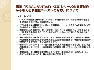 講演「FINAL FANTASY XIII シリーズの音響制作 から考える多様化ニーズへの対応」について 
コメント（2） 
FFのような大規模な物ではないがミキシングの話は趣味のボイスドラマ制作に役立ち そうな話がチラホラあって勉強になった。 
とても参考になる講演でした。何より他社様のムービーシーンのステムを聞くことがで きたのはとても貴重でした。 
最後にAtmosの解説を行っていただきましたが、モバイル端末とヘッドホンを組み合 わせた技術も開発中とのことでゲームプレイヤーにもAtmosで楽しめるかもしれない ので楽しみです。 
実際の制作のコンセプトからどんなことをしたかを踏まえたうえで、ゲーム内で使用さ れた映像を素材別で拝見させていただけたことは非常に貴重かつ、今後の活動に役立つ 体験だったと思います。とても良かったです。 
各オープニングをフルとパート別で聞き比べられたのは貴重な体験でした。また3作品 の達成目標・ワークフロー・作業期間などの情報を公開して頂いたことにも感謝いたし ます。 
貴重なお話、また貴重な音源を聞かせていただき、本当にありがとうございました。 各ステムを聞けるという太っ腹な内容に頭が下がります。 
 