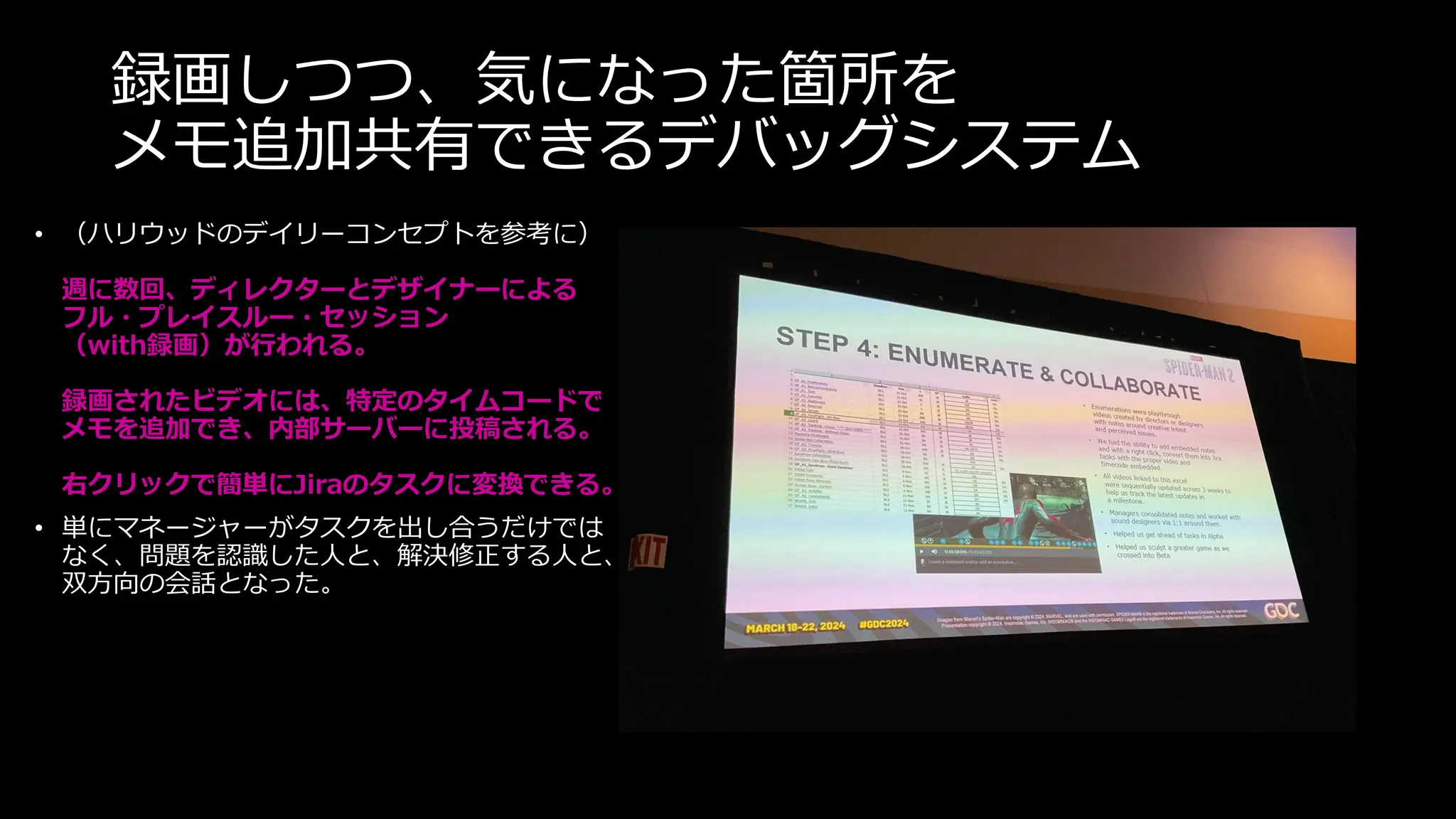 録画しつつ、気になった箇所を
メモ追加共有できるデバッグシステム
• （ハリウッドのデイリーコンセプトを参考に）
週に数回、ディレクターとデザイナーによる
フル・プレイスルー・セッション
（with録画）が行われる。
録画されたビデオには、特定のタイムコードで
メモを追加でき、内部サーバーに投稿される。
右クリックで簡単にJiraのタスクに変換できる。
• 単にマネージャーがタスクを出し合うだけでは
なく、問題を認識した人と、解決修正する人と、
双方向の会話となった。
 