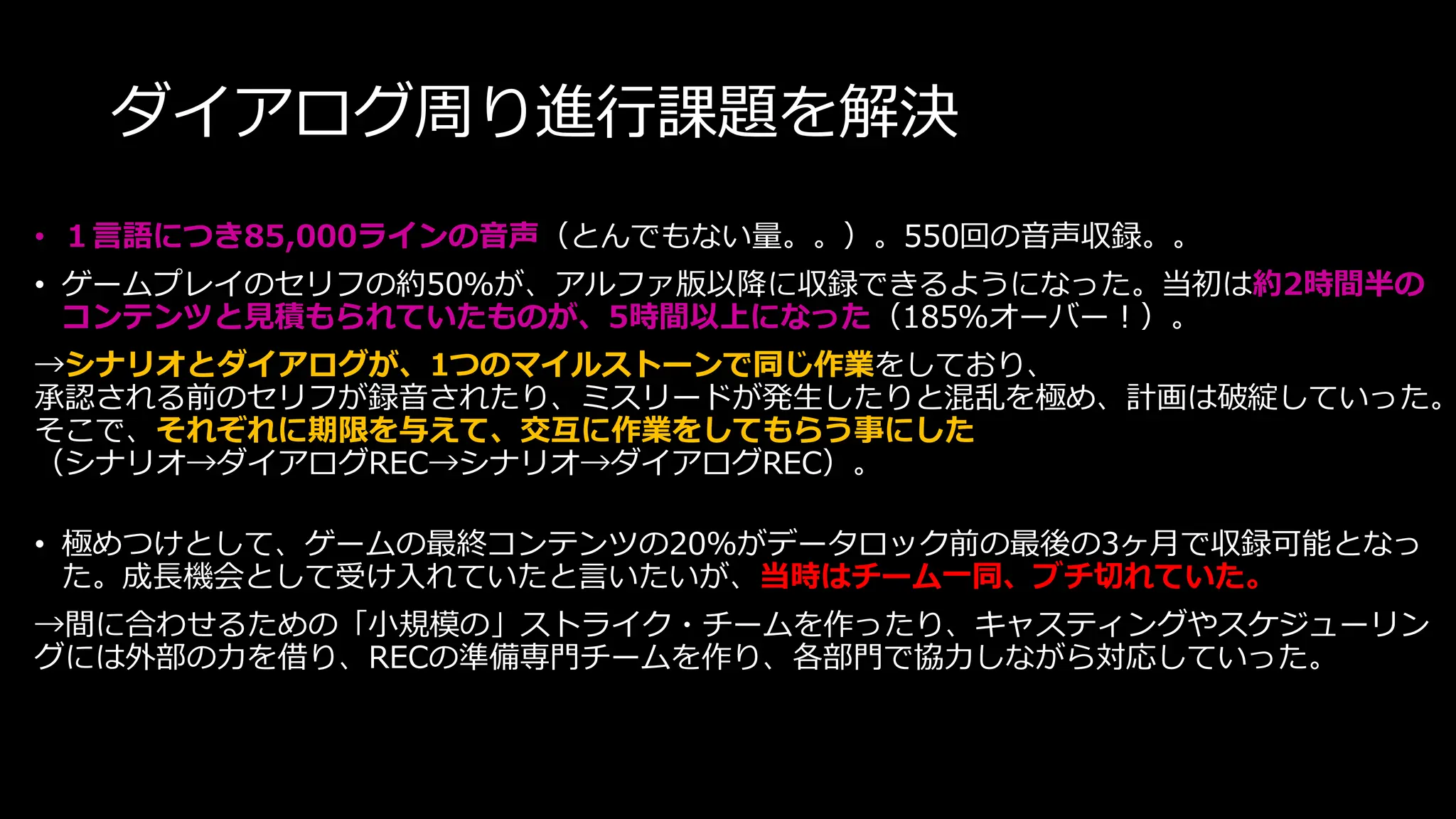 ダイアログ周り進行課題を解決
• １言語につき85,000ラインの音声（とんでもない量。。）。550回の音声収録。。
• ゲームプレイのセリフの約50％が、アルファ版以降に収録できるようになった。当初は約2時間半の
コンテンツと見積もられていたものが、5時間以上になった（185％オーバー！）。
→シナリオとダイアログが、1つのマイルストーンで同じ作業をしており、
承認される前のセリフが録音されたり、ミスリードが発生したりと混乱を極め、計画は破綻していった。
そこで、それぞれに期限を与えて、交互に作業をしてもらう事にした
（シナリオ→ダイアログREC→シナリオ→ダイアログREC）。
• 極めつけとして、ゲームの最終コンテンツの20％がデータロック前の最後の3ヶ月で収録可能となっ
た。成長機会として受け入れていたと言いたいが、当時はチーム一同、ブチ切れていた。
→間に合わせるための「小規模の」ストライク・チームを作ったり、キャスティングやスケジューリン
グには外部の力を借り、RECの準備専門チームを作り、各部門で協力しながら対応していった。
 