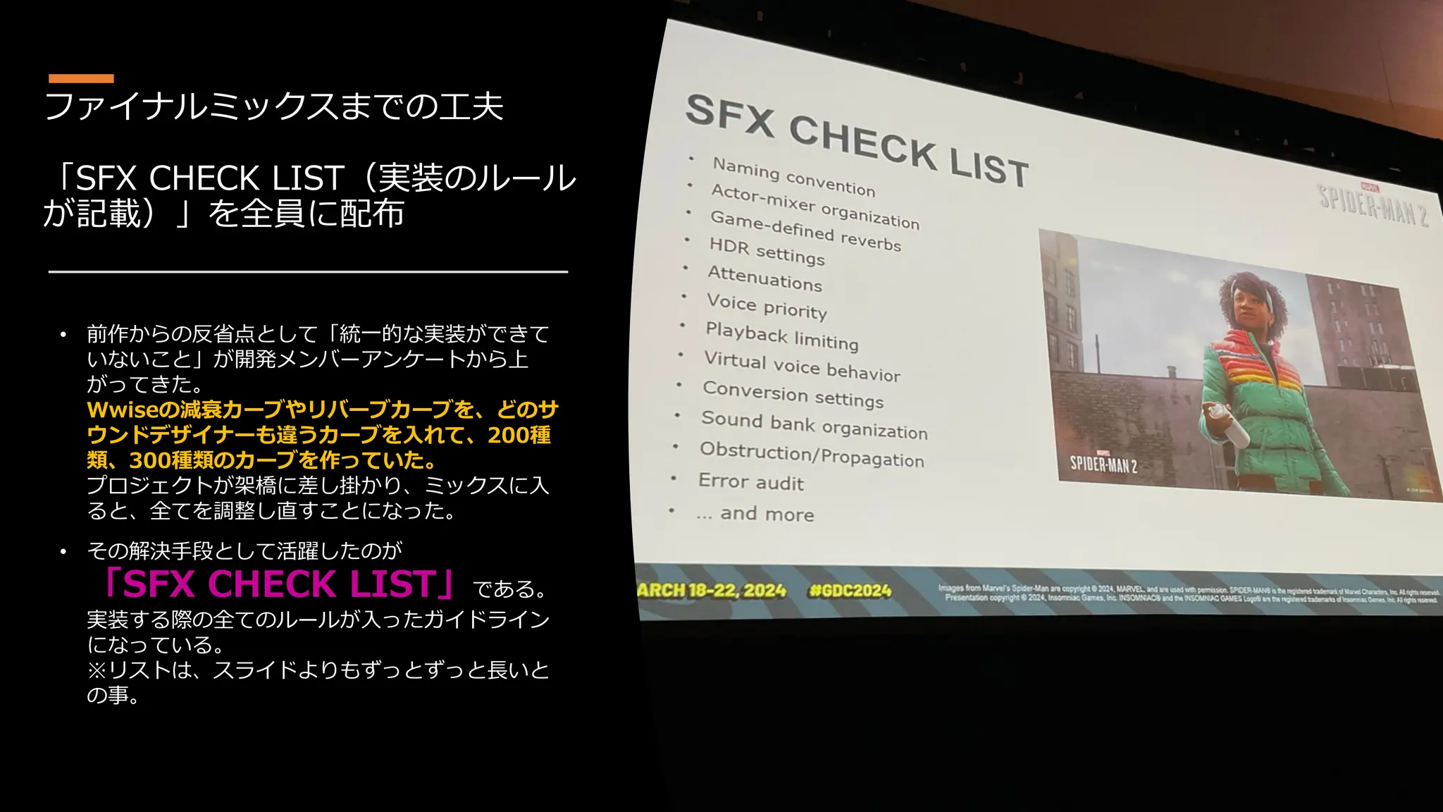 ファイナルミックスまでの工夫
「SFX CHECK LIST（実装のルール
が記載）」を全員に配布
• 前作からの反省点として「統一的な実装ができて
いないこと」が開発メンバーアンケートから上
がってきた。
Wwiseの減衰カーブやリバーブカーブを、どのサ
ウンドデザイナーも違うカーブを入れて、200種
類、300種類のカーブを作っていた。
プロジェクトが架橋に差し掛かり、ミックスに入
ると、全てを調整し直すことになった。
• その解決手段として活躍したのが
「SFX CHECK LIST」である。
実装する際の全てのルールが入ったガイドライン
になっている。
※リストは、スライドよりもずっとずっと長いと
の事。
 