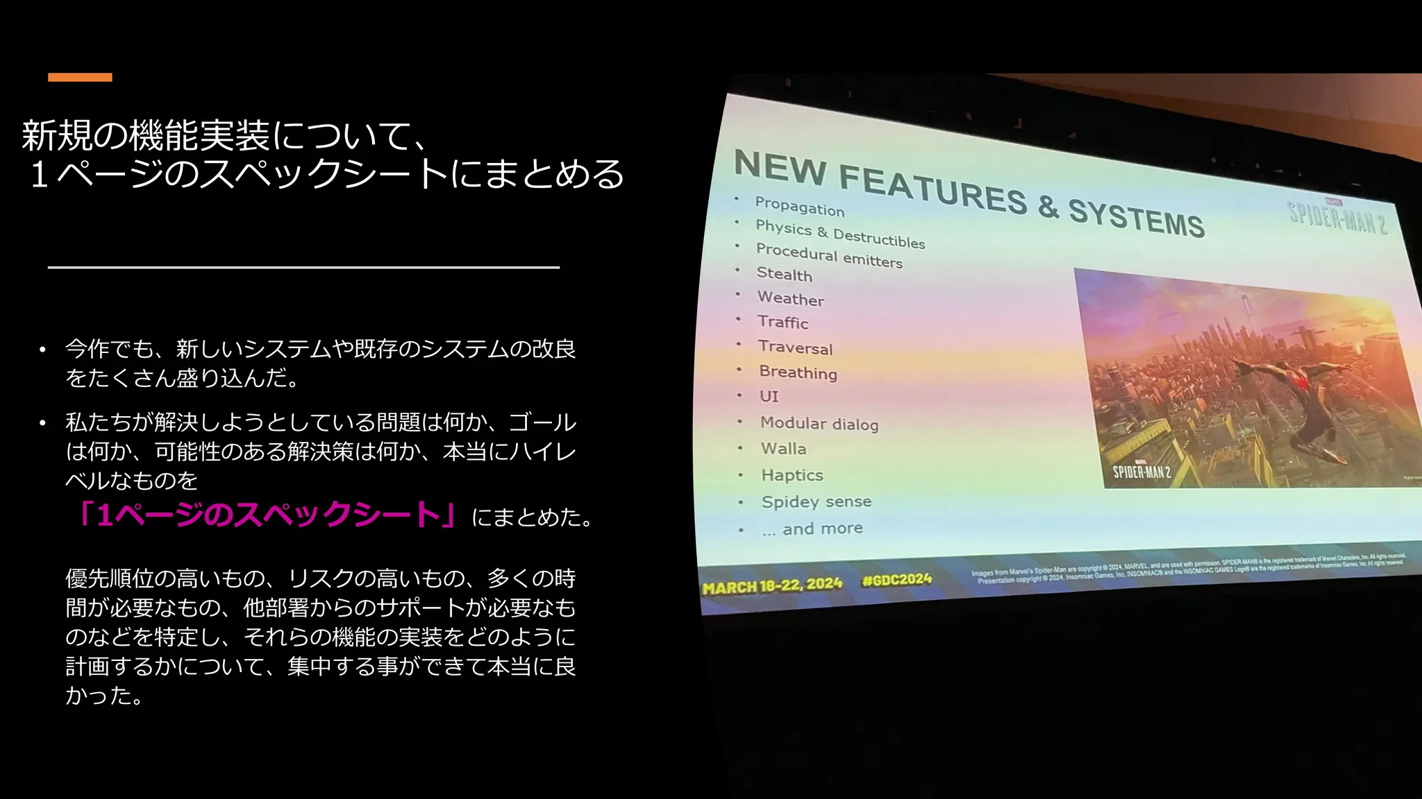 新規の機能実装について、
１ページのスペックシートにまとめる
• 今作でも、新しいシステムや既存のシステムの改良
をたくさん盛り込んだ。
• 私たちが解決しようとしている問題は何か、ゴール
は何か、可能性のある解決策は何か、本当にハイレ
ベルなものを
「1ページのスペックシート」にまとめた。
優先順位の高いもの、リスクの高いもの、多くの時
間が必要なもの、他部署からのサポートが必要なも
のなどを特定し、それらの機能の実装をどのように
計画するかについて、集中する事ができて本当に良
かった。
 