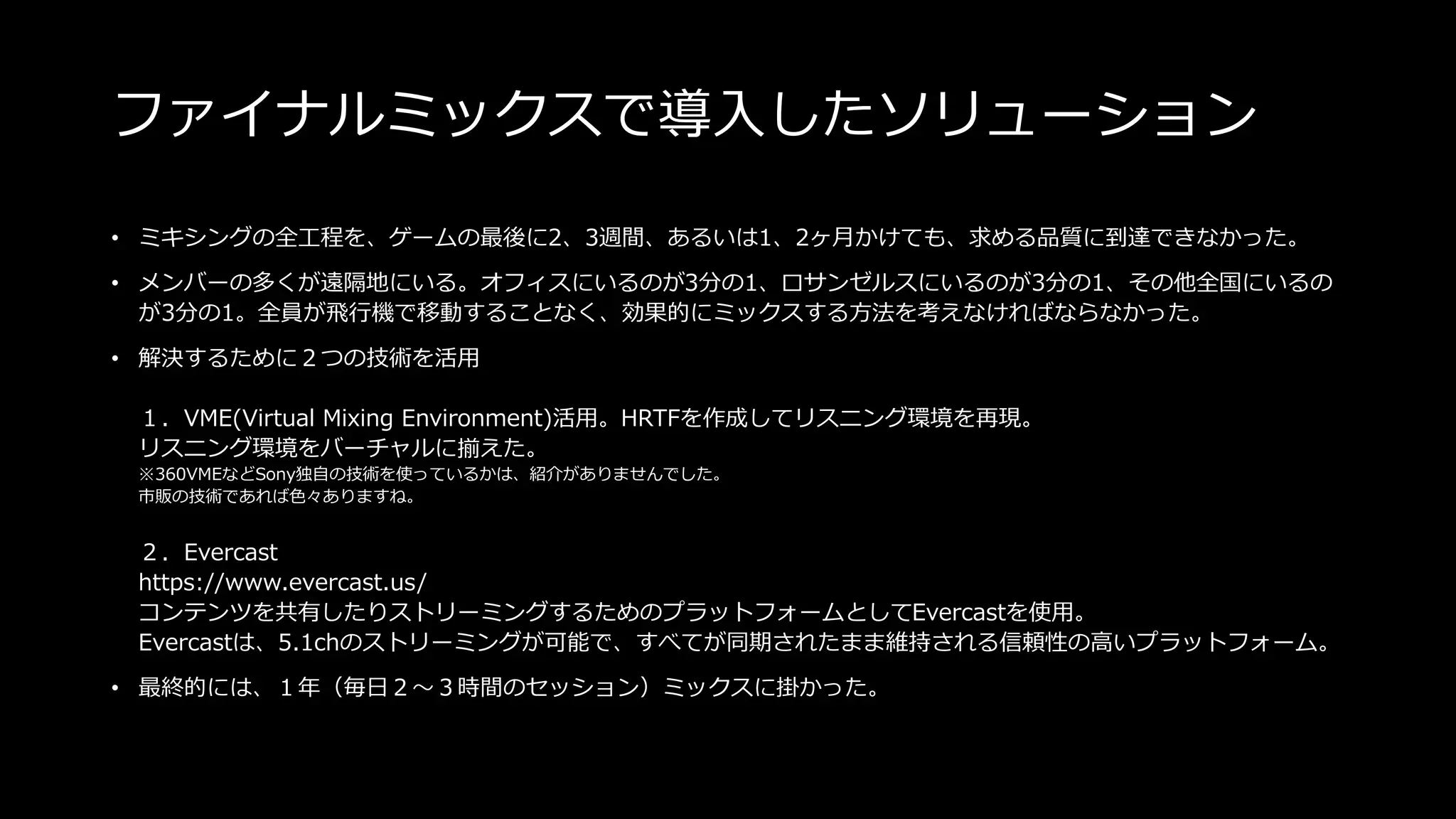 ファイナルミックスで導入したソリューション
• ミキシングの全工程を、ゲームの最後に2、3週間、あるいは1、2ヶ月かけても、求める品質に到達できなかった。
• メンバーの多くが遠隔地にいる。オフィスにいるのが3分の1、ロサンゼルスにいるのが3分の1、その他全国にいるの
が3分の1。全員が飛行機で移動することなく、効果的にミックスする方法を考えなければならなかった。
• 解決するために２つの技術を活用
１．VME(Virtual Mixing Environment)活用。HRTFを作成してリスニング環境を再現。
リスニング環境をバーチャルに揃えた。
※360VMEなどSony独自の技術を使っているかは、紹介がありませんでした。
市販の技術であれば色々ありますね。
２．Evercast
https://www.evercast.us/
コンテンツを共有したりストリーミングするためのプラットフォームとしてEvercastを使用。
Evercastは、5.1chのストリーミングが可能で、すべてが同期されたまま維持される信頼性の高いプラットフォーム。
• 最終的には、１年（毎日２～３時間のセッション）ミックスに掛かった。
 