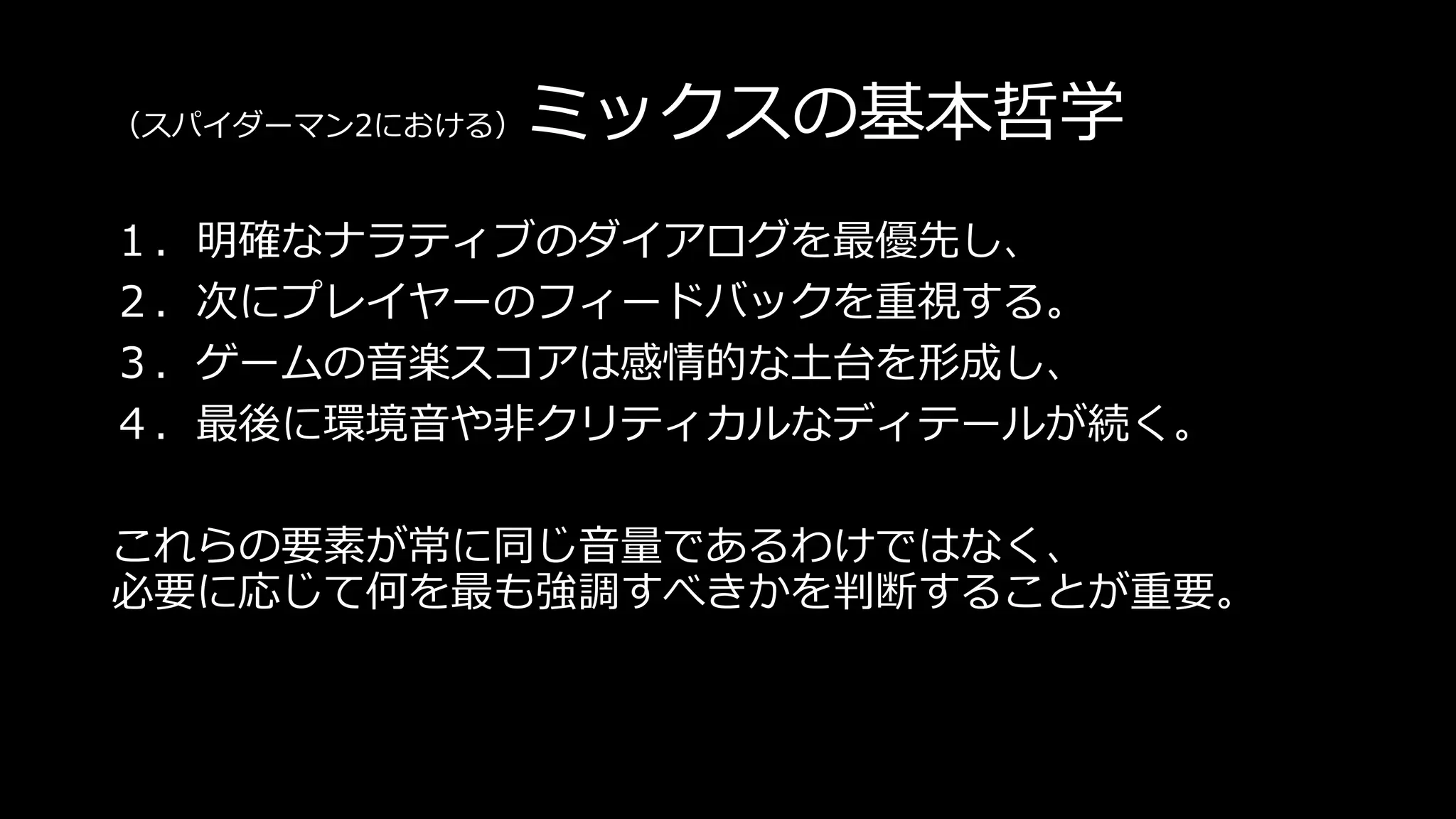 （スパイダーマン2における）ミックスの基本哲学
１．明確なナラティブのダイアログを最優先し、
２．次にプレイヤーのフィードバックを重視する。
３．ゲームの音楽スコアは感情的な土台を形成し、
４．最後に環境音や非クリティカルなディテールが続く。
これらの要素が常に同じ音量であるわけではなく、
必要に応じて何を最も強調すべきかを判断することが重要。
 