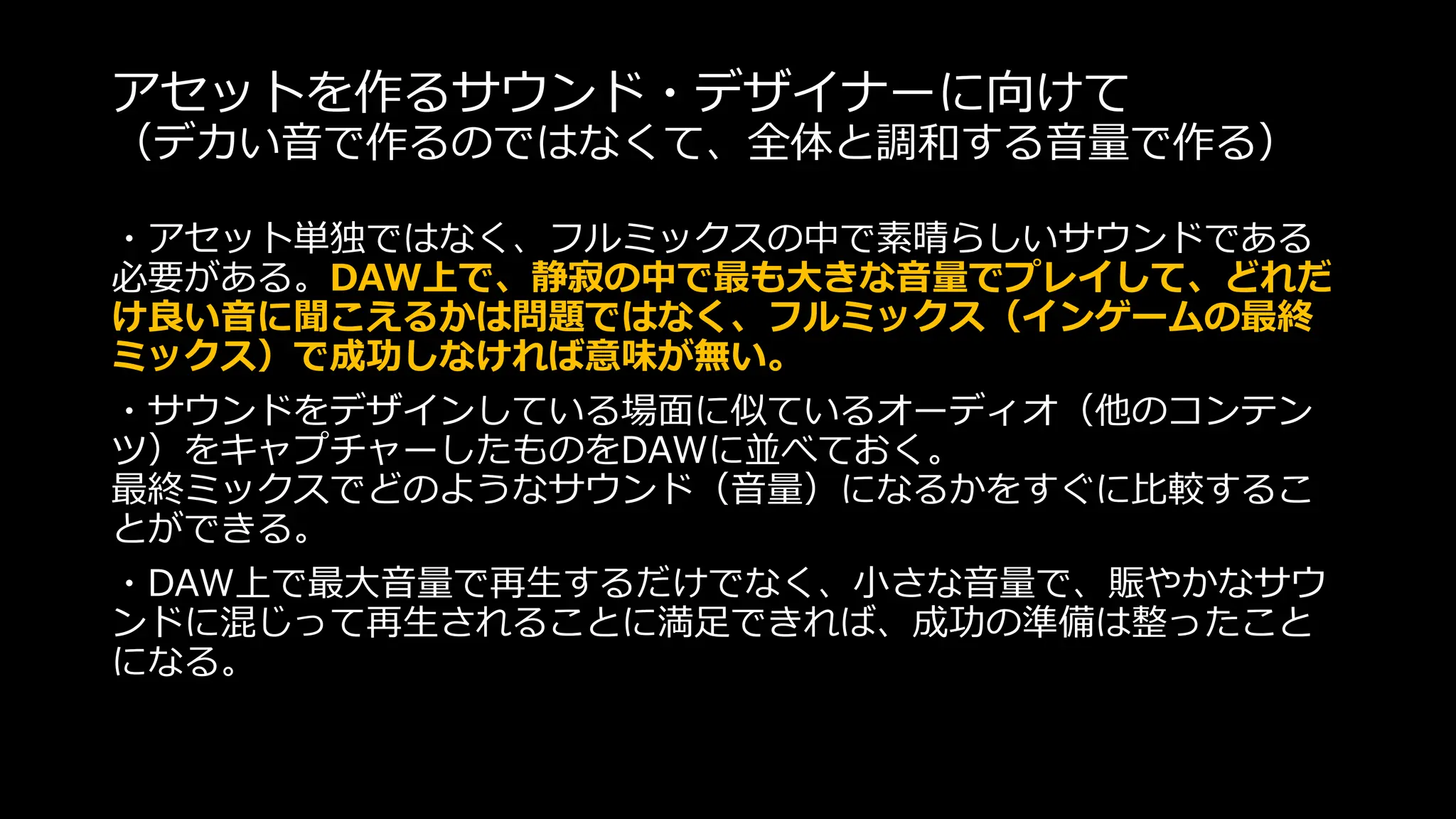 アセットを作るサウンド・デザイナーに向けて
（デカい音で作るのではなくて、全体と調和する音量で作る）
・アセット単独ではなく、フルミックスの中で素晴らしいサウンドである
必要がある。DAW上で、静寂の中で最も大きな音量でプレイして、どれだ
け良い音に聞こえるかは問題ではなく、フルミックス（インゲームの最終
ミックス）で成功しなければ意味が無い。
・サウンドをデザインしている場面に似ているオーディオ（他のコンテン
ツ）をキャプチャーしたものをDAWに並べておく。
最終ミックスでどのようなサウンド（音量）になるかをすぐに比較するこ
とができる。
・DAW上で最大音量で再生するだけでなく、小さな音量で、賑やかなサウ
ンドに混じって再生されることに満足できれば、成功の準備は整ったこと
になる。
 