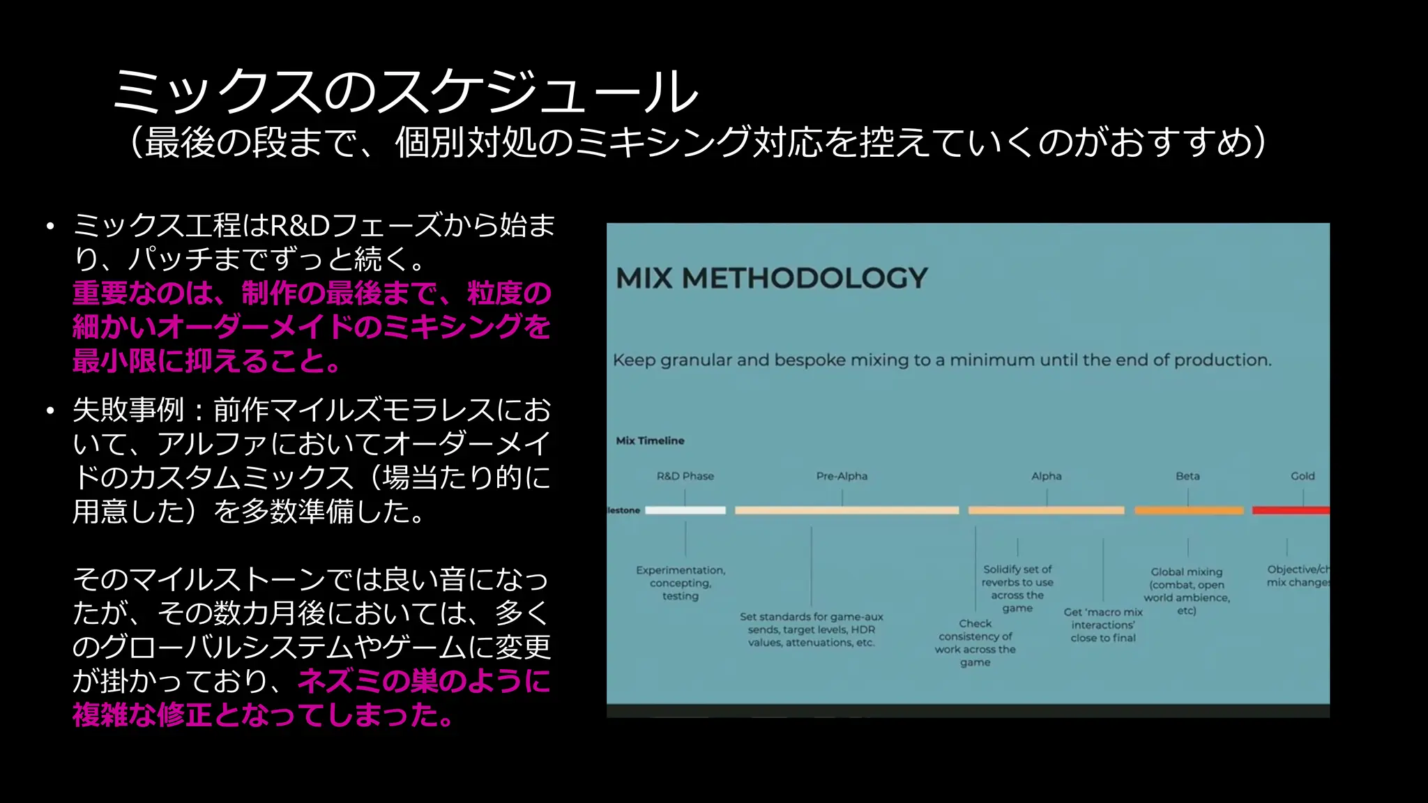 ミックスのスケジュール
（最後の段まで、個別対処のミキシング対応を控えていくのがおすすめ）
• ミックス工程はR&Dフェーズから始ま
り、パッチまでずっと続く。
重要なのは、制作の最後まで、粒度の
細かいオーダーメイドのミキシングを
最小限に抑えること。
• 失敗事例：前作マイルズモラレスにお
いて、アルファにおいてオーダーメイ
ドのカスタムミックス（場当たり的に
用意した）を多数準備した。
そのマイルストーンでは良い音になっ
たが、その数カ月後においては、多く
のグローバルシステムやゲームに変更
が掛かっており、ネズミの巣のように
複雑な修正となってしまった。
 