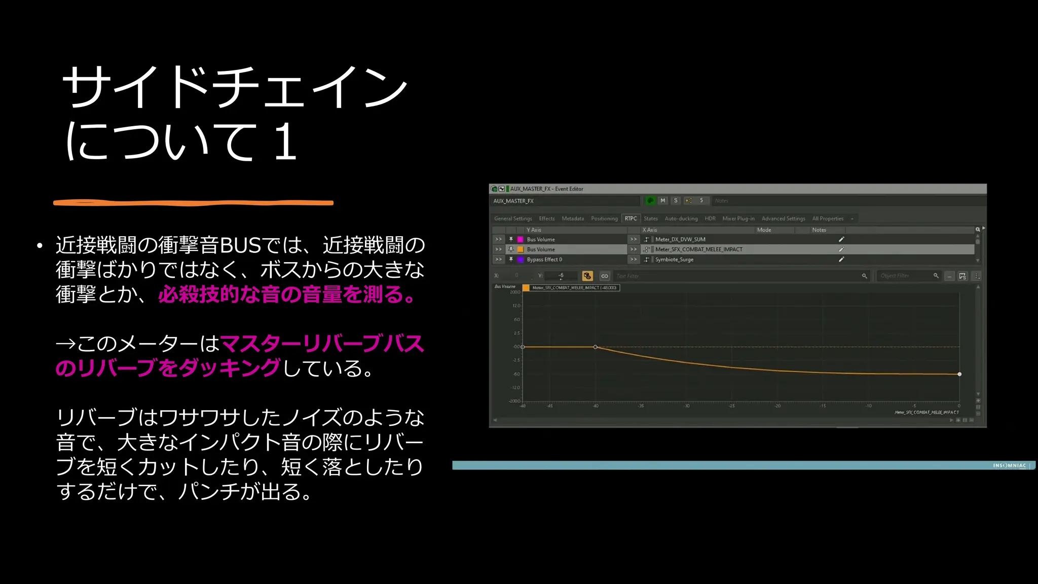 サイドチェイン
について１
• 近接戦闘の衝撃音BUSでは、近接戦闘の
衝撃ばかりではなく、ボスからの大きな
衝撃とか、必殺技的な音の音量を測る。
→このメーターはマスターリバーブバス
のリバーブをダッキングしている。
リバーブはワサワサしたノイズのような
音で、大きなインパクト音の際にリバー
ブを短くカットしたり、短く落としたり
するだけで、パンチが出る。
 