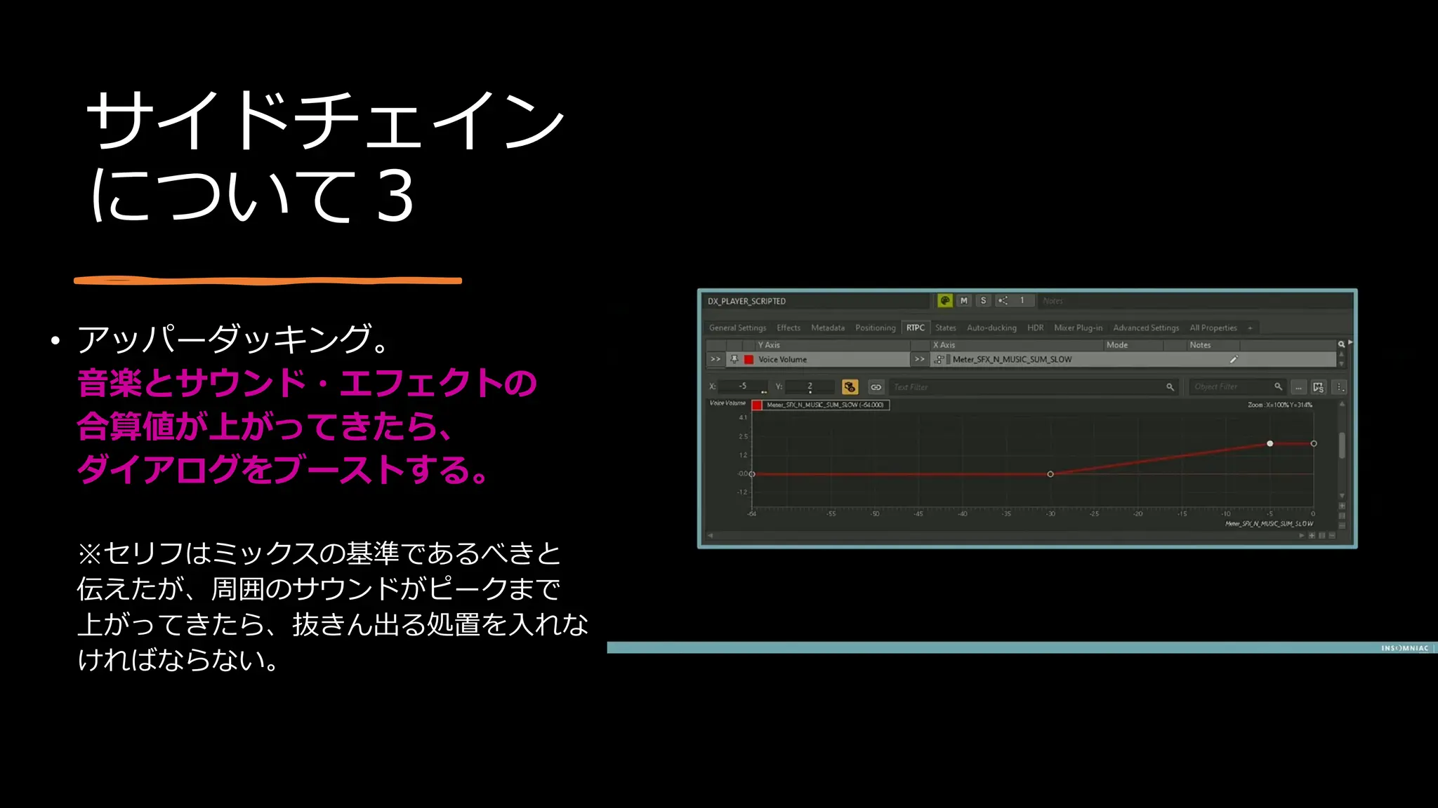 サイドチェイン
について３
• アッパーダッキング。
音楽とサウンド・エフェクトの
合算値が上がってきたら、
ダイアログをブーストする。
※セリフはミックスの基準であるべきと
伝えたが、周囲のサウンドがピークまで
上がってきたら、抜きん出る処置を入れな
ければならない。
 