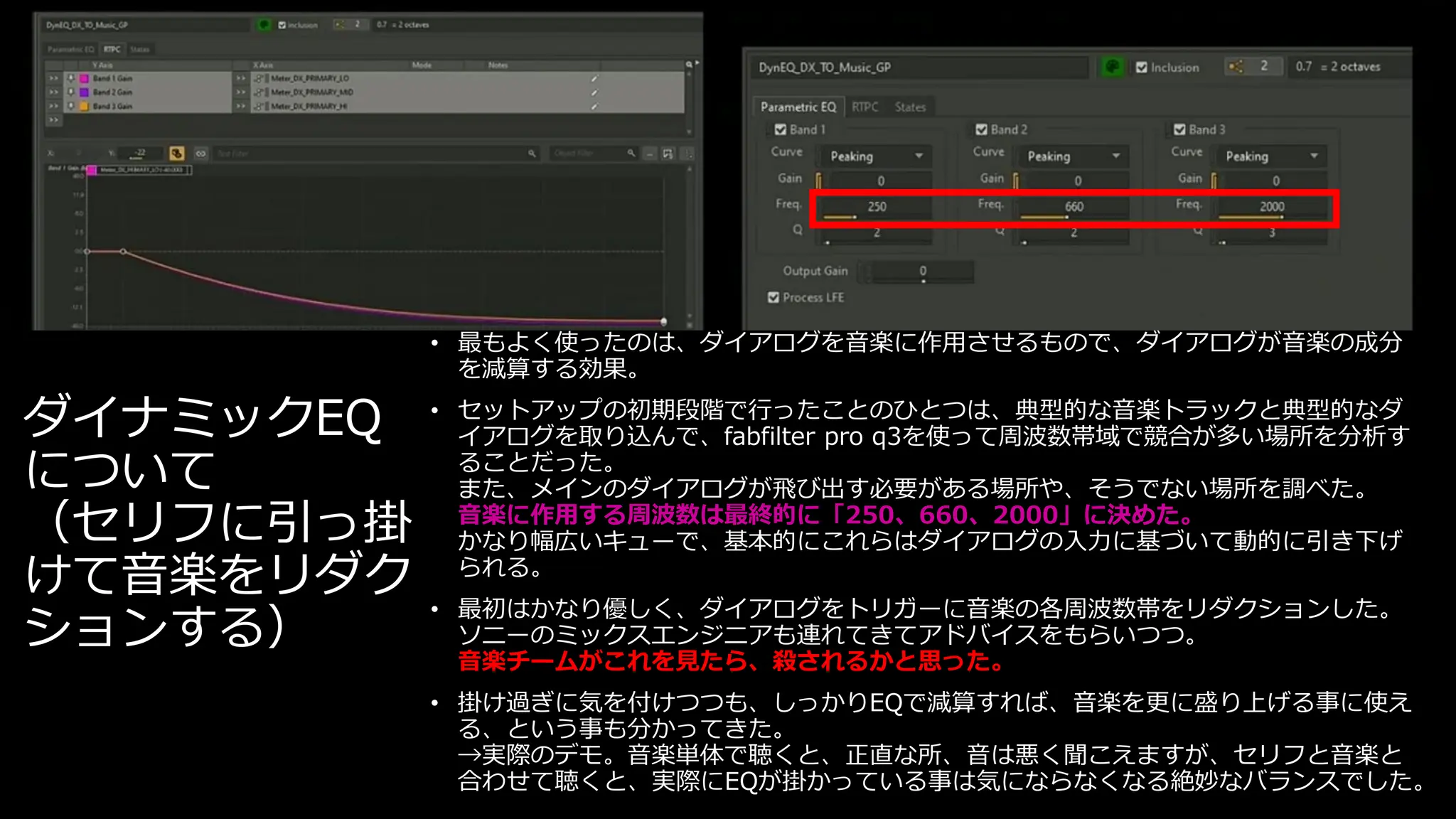 ダイナミックEQ
について
（セリフに引っ掛
けて音楽をリダク
ションする）
• 最もよく使ったのは、ダイアログを音楽に作用させるもので、ダイアログが音楽の成分
を減算する効果。
• セットアップの初期段階で行ったことのひとつは、典型的な音楽トラックと典型的なダ
イアログを取り込んで、fabfilter pro q3を使って周波数帯域で競合が多い場所を分析す
ることだった。
また、メインのダイアログが飛び出す必要がある場所や、そうでない場所を調べた。
音楽に作用する周波数は最終的に「250、660、2000」に決めた。
かなり幅広いキューで、基本的にこれらはダイアログの入力に基づいて動的に引き下げ
られる。
• 最初はかなり優しく、ダイアログをトリガーに音楽の各周波数帯をリダクションした。
ソニーのミックスエンジニアも連れてきてアドバイスをもらいつつ。
音楽チームがこれを見たら、殺されるかと思った。
• 掛け過ぎに気を付けつつも、しっかりEQで減算すれば、音楽を更に盛り上げる事に使え
る、という事も分かってきた。
→実際のデモ。音楽単体で聴くと、正直な所、音は悪く聞こえますが、セリフと音楽と
合わせて聴くと、実際にEQが掛かっている事は気にならなくなる絶妙なバランスでした。
 