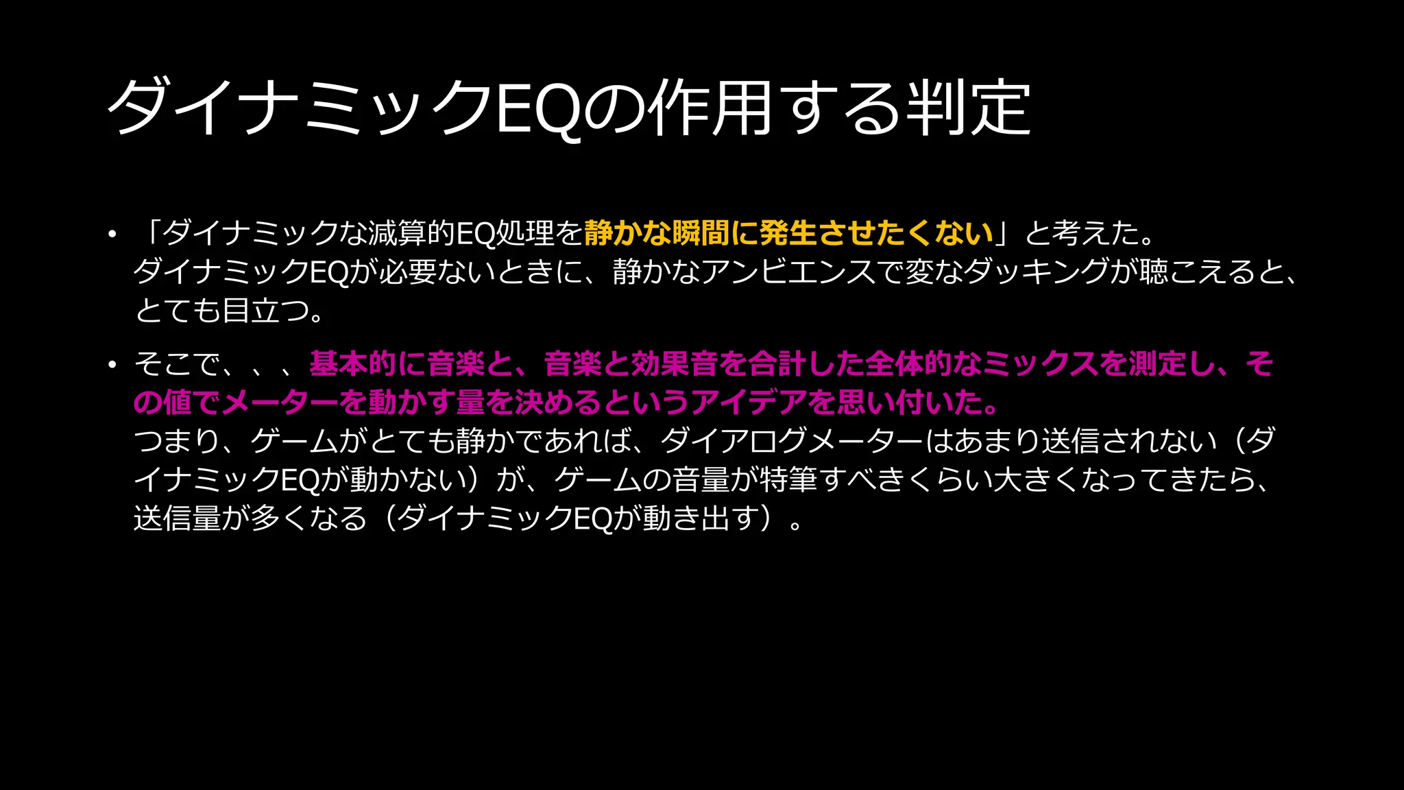 ダイナミックEQの作用する判定
• 「ダイナミックな減算的EQ処理を静かな瞬間に発生させたくない」と考えた。
ダイナミックEQが必要ないときに、静かなアンビエンスで変なダッキングが聴こえると、
とても目立つ。
• そこで、、、基本的に音楽と、音楽と効果音を合計した全体的なミックスを測定し、そ
の値でメーターを動かす量を決めるというアイデアを思い付いた。
つまり、ゲームがとても静かであれば、ダイアログメーターはあまり送信されない（ダ
イナミックEQが動かない）が、ゲームの音量が特筆すべきくらい大きくなってきたら、
送信量が多くなる（ダイナミックEQが動き出す）。
 