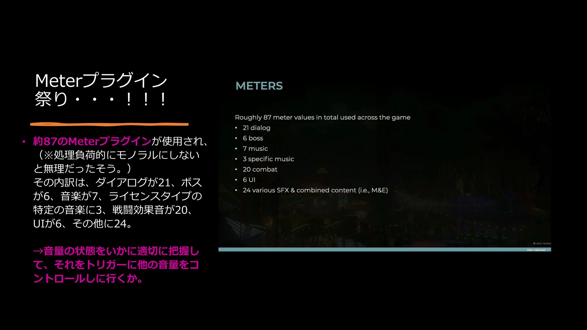 Meterプラグイン
祭り・・・！！！
• 約87のMeterプラグインが使用され、
（※処理負荷的にモノラルにしない
と無理だったそう。）
その内訳は、ダイアログが21、ボス
が6、音楽が7、ライセンスタイプの
特定の音楽に3、戦闘効果音が20、
UIが6、その他に24。
→音量の状態をいかに適切に把握し
て、それをトリガーに他の音量をコ
ントロールしに行くか。
 