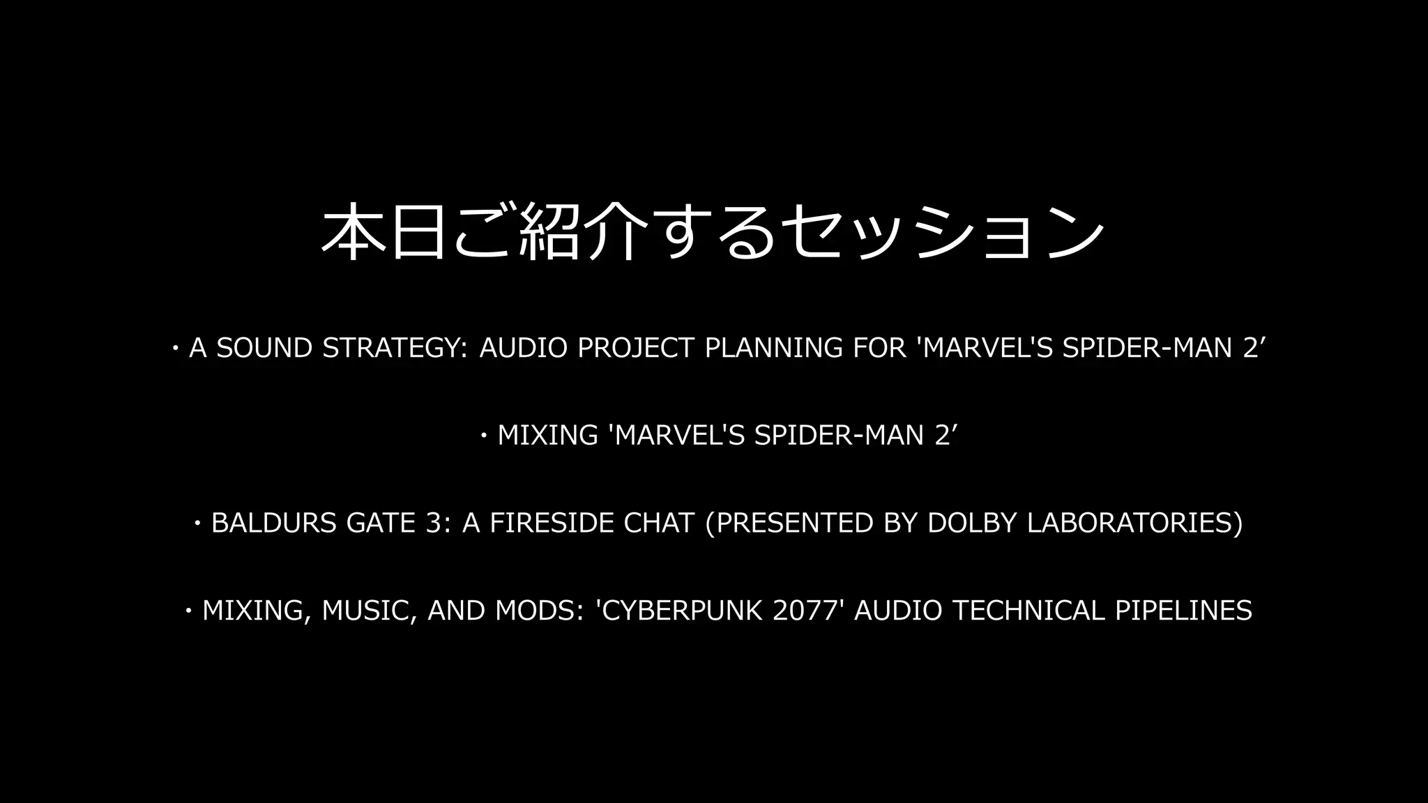 本日ご紹介するセッション
・A SOUND STRATEGY: AUDIO PROJECT PLANNING FOR 'MARVEL'S SPIDER-MAN 2’
・MIXING 'MARVEL'S SPIDER-MAN 2’
・BALDURS GATE 3: A FIRESIDE CHAT (PRESENTED BY DOLBY LABORATORIES)
・MIXING, MUSIC, AND MODS: 'CYBERPUNK 2077' AUDIO TECHNICAL PIPELINES
 