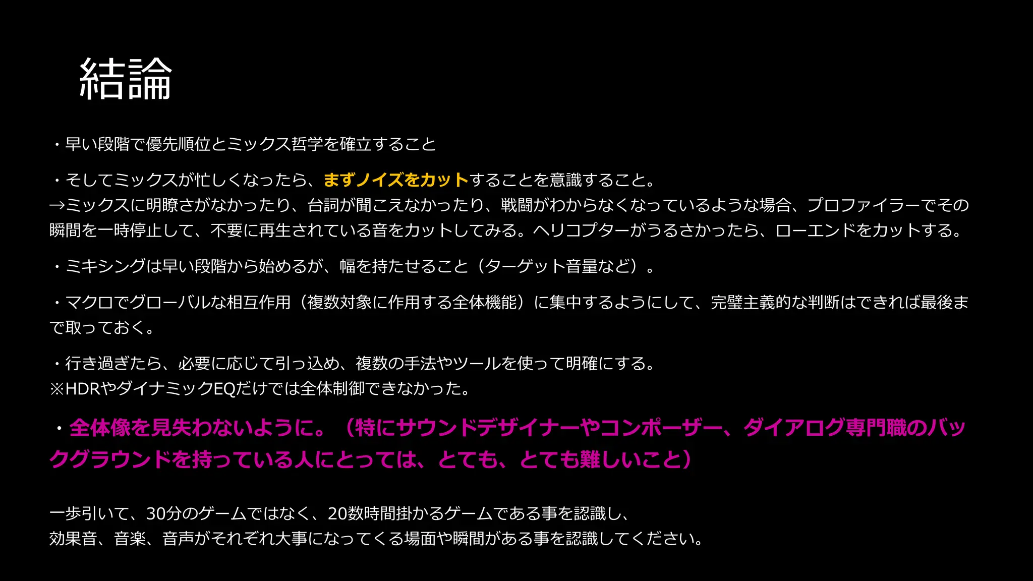 結論
・早い段階で優先順位とミックス哲学を確立すること
・そしてミックスが忙しくなったら、まずノイズをカットすることを意識すること。
→ミックスに明瞭さがなかったり、台詞が聞こえなかったり、戦闘がわからなくなっているような場合、プロファイラーでその
瞬間を一時停止して、不要に再生されている音をカットしてみる。ヘリコプターがうるさかったら、ローエンドをカットする。
・ミキシングは早い段階から始めるが、幅を持たせること（ターゲット音量など）。
・マクロでグローバルな相互作用（複数対象に作用する全体機能）に集中するようにして、完璧主義的な判断はできれば最後ま
で取っておく。
・行き過ぎたら、必要に応じて引っ込め、複数の手法やツールを使って明確にする。
※HDRやダイナミックEQだけでは全体制御できなかった。
・全体像を見失わないように。（特にサウンドデザイナーやコンポーザー、ダイアログ専門職のバッ
クグラウンドを持っている人にとっては、とても、とても難しいこと）
一歩引いて、30分のゲームではなく、20数時間掛かるゲームである事を認識し、
効果音、音楽、音声がそれぞれ大事になってくる場面や瞬間がある事を認識してください。
 